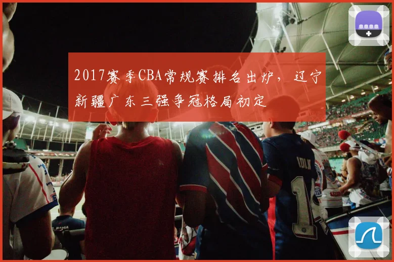 2017赛季CBA常规赛排名出炉,辽宁新疆广东三强争冠格局初定