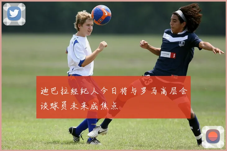 迪巴拉经纪人今日将与罗马高层会谈球员未来成焦点