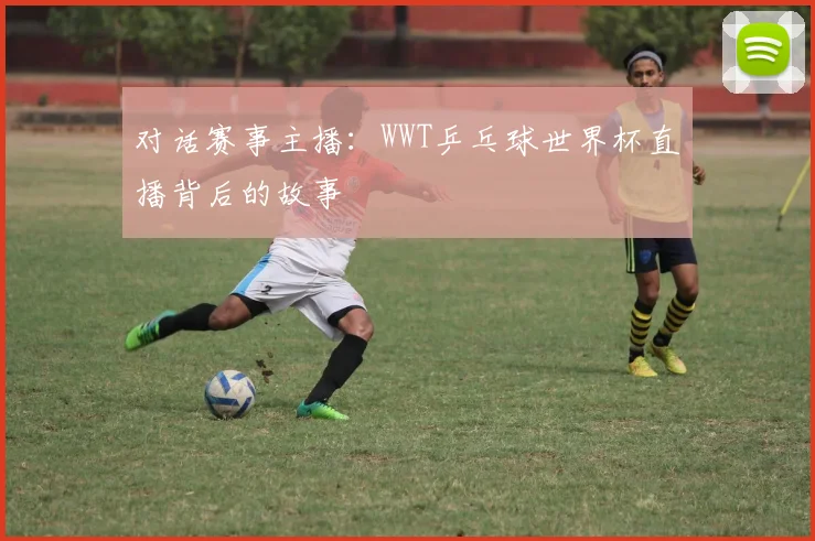对话赛事主播：WWT乒乓球世界杯直播背后的故事