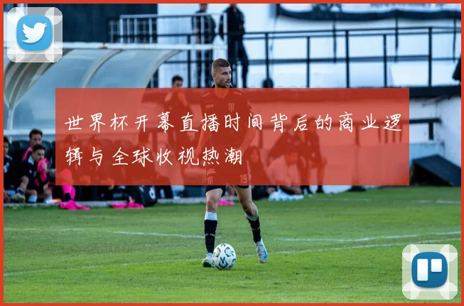 世界杯开幕直播时间背后的商业逻辑与全球收视热潮
