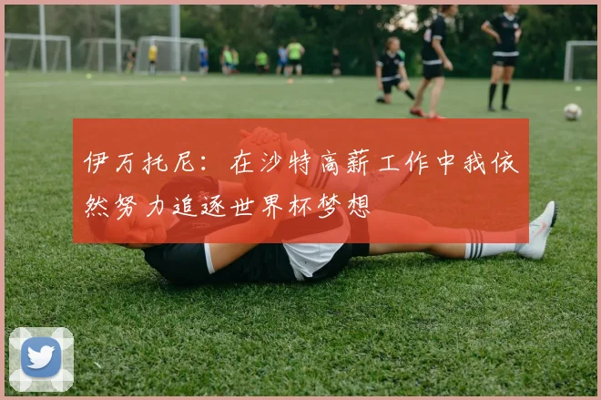 伊万托尼：在沙特高薪工作中我依然努力追逐世界杯梦想