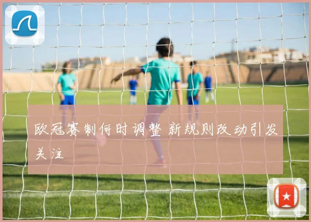 欧冠赛制何时调整 新规则改动引发关注