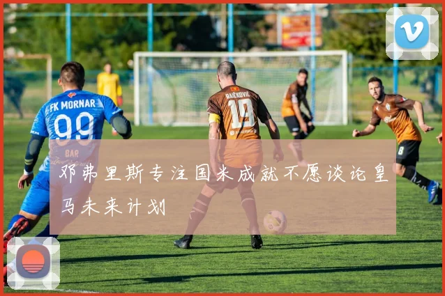 邓弗里斯专注国米成就不愿谈论皇马未来计划