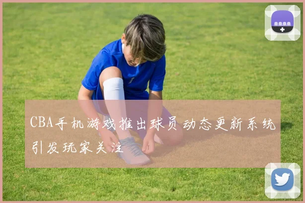 CBA手机游戏推出球员动态更新系统引发玩家关注