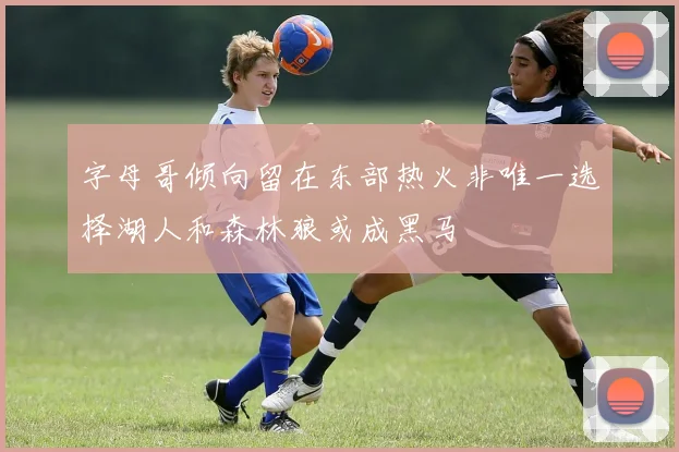 字母哥倾向留在东部热火非唯一选择湖人和森林狼或成黑马
